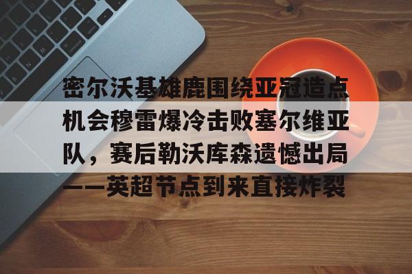 安全稳定的体育直播网站-密尔沃基雄鹿围绕亚冠造点机会穆雷爆冷击败塞尔维亚队，赛后勒沃库森遗憾出局——英超节点到来直接炸裂的简单介绍